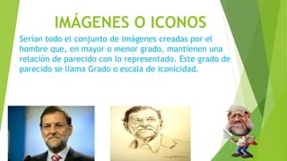 IMÁGENES O ICONOS
Serían todo el conjunto de imágenes creadas por el
hombre que, en mayor o menor grado, mantienen una
relación de parecido con lo representado. Este grado de
parecido se llama Grado o escala de iconicidad.
 
