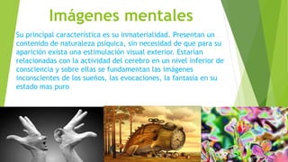 Imágenes mentales
Su principal característica es su inmaterialidad. Presentan un
contenido de naturaleza psíquica, sin necesidad de que para su
aparición exista una estimulación visual exterior. Estarían
relacionadas con la actividad del cerebro en un nivel inferior de
consciencia y sobre ellas se fundamentan las imágenes
inconscientes de los sueños, las evocaciones, la fantasía en su
estado mas puro
 