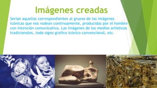 Imágenes creadas
Serian aquellas correspondientes al grueso de las imágenes
icónicas que nos rodean continuamente, producidas por el hombre
con intención comunicativa. Las imágenes de los medios artísticos
tradicionales, todo signo grafico icónico convencional, etc.
 