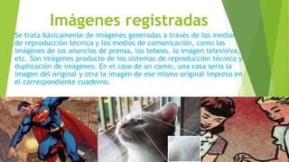 Imágenes registradas
Se trata básicamente de imágenes generadas a través de los medios
de reproducción técnica y los medios de comunicación, como las
imágenes de los anuncios de prensa, los tebeos, la imagen televisiva,
etc. Son imágenes producto de los sistemas de reproducción técnica y
duplicación de imágenes. En el caso de un comic, una cosa seria la
imagen del original y otra la imagen de ese mismo original impreso en
el correspondiente cuaderno.
 