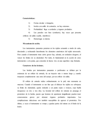 Características:
1) Forma circular o triangular,
2) bordes con anillo de contusión, no hay extremos.
3) Profundidad: llega a cavidades y órganos profundos.
4) Las paredes son lisas (conducto), hay veces que presenta
orificios de salida (cuello, miembros)
5) Hemorragia es interna
Mecanismo de acción.
Los instrumentos punzantes penetran en los tejidos actuando a modo de cuña,
disociando y rechazando lateralmente los elementos anatómicos del tejido atravesado.
Pero cuando el instrumento tiene cierto grosor hay, además, un verdadero desgarro, al
vencer los límites de su elasticidad. Por tanto, lo fundamental en la acción de estos
instrumentos es la punta, que concentra la fuerza viva en una superficie muy limitada.
Caracteres de las lesiones.
Las heridas por instrumentos punzantes o perforantes se definen por la
existencia de un orificio de entrada, de un trayecto más o menos largo y, cuando
traspasan completamente una zona del cuerpo, por un orificio de salida.
El orificio de entrada radica ordinariamente en la piel; más raramente en
mucosas. Cuando el instrumento es tan fino que al dislocar los tejidos no sobrepasa
su límite de elasticidad, queda reducido a un punto rojizo o rosáceo, cuya huella
desaparece en dos o tres días. La levedad del orificio de entrada no prejuzga el
pronóstico de la herida, puesto que lesiones de apariencia insignificante pueden tener
consecuencias graves por alcanzar órganos profundos importantes. Las
complicaciones infecciosas son también susceptibles de agravar el pronóstico. Por
último, a veces el instrumento se rompe y quedan partes del mismo en el fondo de la
lesión.
 