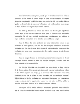Si el instrumento es más grueso, con lo que su diámetro sobrepasa el límite de
elasticidad de los tejidos, el orificio adopta la forma de una hendidura de ángulos
ligeramente redondeados, o dicho de modo más gráfico, de ojal. Los ángulos nítidos e
iguales. La dirección del eje mayor de la hendidura está condicionada a la que tengan
las fibras elásticas de la región en que asienta la herida.
La forma y dirección del orificio de entrada son de una gran importancia
médico legal, ya que en ello reposa en buena parte el diagnóstico del instrumento
responsable. De ahí que motivará investigaciones experimentales, hoy clásicas, y
cuyos resultados se sintetizan en las llamadas leyes de Filhos y Langer:
Ley de Filhos: La lesión producida por arma cilindrocónica simula la que
produciría un arma aplanada y con dos filos. En una región determinada, las lesiones
producidas por éste tipo de arma tienen siempre la misma dirección, mientras que las
producidas por armas corto punzantes con dos filos pueden presentar las más diversas
direcciones.
Ley de Langer: Cuando un instrumento punzante lesiona un punto en el cual
convergen diversos sistemas de fibras de dirección divergente, la herida toma una
forma triangular o en punta de flecha.
La dirección del orificio está determinada por la que tengan las fibras elásticas
de la dermis cutánea. Si se conoce este dato puede preverse la dirección del orificio
en las distintas regiones del cuerpo, y si coinciden ambas direcciones sirve como
comprobación de que la herida ha sido producida por un instrumento punzante,
diferenciándola así de las producidas por instrumentos bicortantes. Los esquemas de
Langer, resultantes de los experimentos hechos por este autor en 1881, señalan la
dirección de las fibras elásticas en los distintos territorios cutáneos.
El trayecto de las heridas debidas a instrumentos punzantes viene constituido
por un canal que atraviesa los distintos tejidos interesados en la lesión. En el cadáver
 
