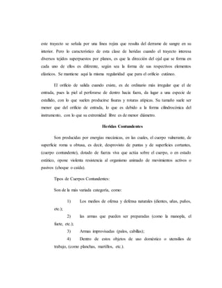 este trayecto se señala por una línea rojiza que resulta del derrame de sangre en su
interior. Pero lo característico de esta clase de heridas cuando el trayecto interesa
diversos tejidos superpuestos por planos, es que la dirección del ojal que se forma en
cada uno de ellos es diferente, según sea la forma de sus respectivos elementos
elásticos. Se mantiene aquí la misma regularidad que para el orificio cutáneo.
El orificio de salida cuando existe, es de ordinario más irregular que el de
entrada, pues la piel al perforarse de dentro hacia fuera, da lugar a una especie de
estallido, con lo que suelen producirse fisuras y roturas atípicas. Su tamaño suele ser
menor que del orificio de entrada, lo que es debido a la forma cilindrocónica del
instrumento, con lo que su extremidad libre es de menor diámetro.
Heridas Contundentes
Son producidas por energías mecánicas, en las cuales, el cuerpo vulnerante, de
superficie roma u obtusa, es decir, desprovisto de puntas y de superficies cortantes,
(cuerpo contundente), dotado de fuerza viva que actúa sobre el cuerpo, o en estado
estático, opone violenta resistencia al organismo animado de movimientos activos o
pasivos (choque o caída).
Tipos de Cuerpos Contundentes:
Son de la más variada categoría, como:
1) Los medios de ofensa y defensa naturales (dientes, uñas, puños,
etc.);
2) las armas que pueden ser preparadas (como la manopla, el
fuete, etc.);
3) Armas improvisadas (palos, cabillas);
4) Dentro de estos objetos de uso doméstico o utensilios de
trabajo, (como planchas, martillos, etc.).
 