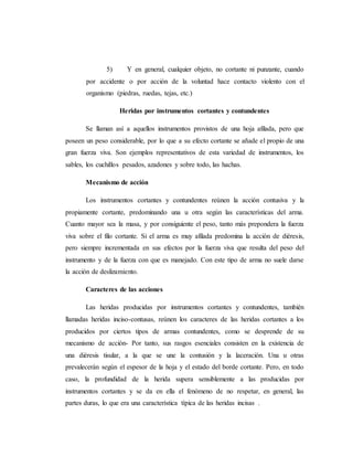 5) Y en general, cualquier objeto, no cortante ni punzante, cuando
por accidente o por acción de la voluntad hace contacto violento con el
organismo (piedras, ruedas, tejas, etc.)
Heridas por instrumentos cortantes y contundentes
Se llaman así a aquellos instrumentos provistos de una hoja afilada, pero que
poseen un peso considerable, por lo que a su efecto cortante se añade el propio de una
gran fuerza viva. Son ejemplos representativos de esta variedad de instrumentos, los
sables, los cuchillos pesados, azadones y sobre todo, las hachas.
Mecanismo de acción
Los instrumentos cortantes y contundentes reúnen la acción contusiva y la
propiamente cortante, predominando una u otra según las características del arma.
Cuanto mayor sea la masa, y por consiguiente el peso, tanto más prepondera la fuerza
viva sobre el filo cortante. Si el arma es muy afilada predomina la acción de diéresis,
pero siempre incrementada en sus efectos por la fuerza viva que resulta del peso del
instrumento y de la fuerza con que es manejado. Con este tipo de arma no suele darse
la acción de deslizamiento.
Caracteres de las acciones
Las heridas producidas por instrumentos cortantes y contundentes, también
llamadas heridas inciso-contusas, reúnen los caracteres de las heridas cortantes a los
producidos por ciertos tipos de armas contundentes, como se desprende de su
mecanismo de acción- Por tanto, sus rasgos esenciales consisten en la existencia de
una diéresis tisular, a la que se une la contusión y la laceración. Una u otras
prevalecerán según el espesor de la hoja y el estado del borde cortante. Pero, en todo
caso, la profundidad de la herida supera sensiblemente a las producidas por
instrumentos cortantes y se da en ella el fenómeno de no respetar, en general, las
partes duras, lo que era una característica típica de las heridas incisas .
 