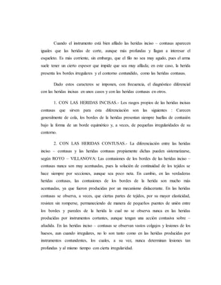 Cuando el instrumento está bien afilado las heridas inciso – contusas aparecen
iguales que las heridas de corte, aunque más profundas y llagan a interesar el
esqueleto. Es más corriente, sin embargo, que el filo no sea muy agudo, pues el arma
suele tener un cierto espesor que impide que sea muy afilada; en este caso, la herida
presenta los bordes irregulares y el contorno contundido, como las heridas contusas.
Dado estos caracteres se imponen, con frecuencia, el diagnóstico diferencial
con las heridas incisas en unos casos y con las heridas contusas en otros.
1. CON LAS HERIDAS INCISAS.- Los rasgos propios de las heridas incisas
contusas que sirven para esta diferenciación son las siguientes : Carecen
generalmente de cola, los bordes de la heridas presentan siempre huellas de contusión
bajo la forma de un borde equimótico y, a veces, de pequeñas irregularidades de su
contorno.
2. CON LAS HERIDAS CONTUSAS.- La diferenciación entre las heridas
inciso – contusas y las heridas contusas propiamente dichas pueden sistematizarse,
según ROYO – VILLANOVA: Las contusiones de los bordes de las heridas inciso –
contusas nunca son muy acentuadas, pues la solución de continuidad de los tejidos se
hace siempre por secciones, aunque sea poco neta. En cambio, en las verdaderas
heridas contusas, las contusiones de los bordes de la herida son mucho más
acentuadas, ya que fueron producidas por un mecanismo dislacerante. En las heridas
contusas se observa, a veces, que ciertas partes de tejidos, por su mayor elasticidad,
resisten sin romperse, permaneciendo de manera de pequeños puentes de unión entre
los bordes y paredes de la herida lo cual no se observa nunca en las heridas
producidas por instrumentos cortantes, aunque tengan una acción contusiva sobre –
añadida. En las heridas inciso – contusas se observan vastos colgajos y lesiones de los
huesos, aun cuando irregulares, no lo son tanto como en las heridas producidas por
instrumentos contundentes, los cuales, a su vez, nunca determinan lesiones tan
profundas y al mismo tiempo con cierta irregularidad.
 
