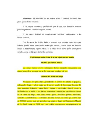Pronóstico.- El pronóstico de las heridas inciso – contusas en mucho más
grave que el de las cortantes:
1. Su mayor extensión y profundidad, por lo que con frecuencia interesan
partes esqueléticas y también órganos internos.
2. Su mayor facilidad de complicaciones infectivas, análogamente a las
heridas contusas.
Con frecuencia las heridas inciso - contusas son mortales, unas veces por
lesionar grandes vasos produciendo hemorragias masivas, y otras veces por interesar
directa o indirectamente órganos vitales. Si la herida no es mortal puede crear graves
secuelas, como se dijo para las heridas cortantes.
Modalidades según el tipo de arma o instrumento usado
Heridas por armas blancas
Las armas blancas son los instrumentos lesivos manejados manualmente que
atacan la superficie corporal por un filo, una punta o ambos a la vez.
Heridas por armas de fuego
Producidas por proyectiles; generalmente el orificio de entrada es pequeño,
redondeado, limpio y el de salida es de mayor tamaño, la hemorragia depende del
vaso sanguíneo lesionado; puede haber fractura o perforación visceral, según la
localización de la lesión es un tipo de traumatismo causado por agresión con disparo
de un arma de fuego, tales como armas ligeras, incluyendo pistolas, revólveres,
subfusiles y ametralladoras. En términos de salud pública, se estima que ocurren más
de 500.000 lesiones cada año por el uso de armas de fuego. La Organización Mundial
de la Salud estimó en 2001 que esas heridas representaron aproximadamente un
 