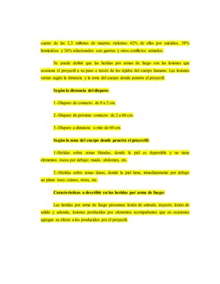 cuarto de las 2,3 millones de muertes violentas: 42% de ellas por suicidios, 38%
homicidios y 26% relacionados con guerras y otros conflictos armados.
Se puede definir que las heridas por armas de fuego son las lesiones que
ocasiona el proyectil a su paso a través de los tejidos del cuerpo humano. Las lesiones
varían según la distancia y la zona del cuerpo donde penetra el proyectil.
Según la distancia del disparo:
1.-Disparo de contacto: de 0 a 2 cm.
2.-Disparo de próximo contacto: de 2 a 60 cm.
3.-Disparo a distancia: a más de 60 cm.
Según la zona del cuerpo donde penetra el proyectil:
1-Heridas sobre zonas blandas, donde la piel es depresible y no tiene
elementos óseos por debajo: muslo, abdomen, etc.
2.-Heridas sobre zonas duras, donde la piel tiene, inmediatamente por debajo
un plano óseo: cráneo, tórax, etc.
Características a describir en las heridas por arma de fuego:
Las heridas por arma de fuego presentan: lesión de entrada, trayecto, lesión de
salida y además, lesiones producidas por elementos acompañantes que en ocasiones
agregan su efecto a los producidos por el proyectil.
 