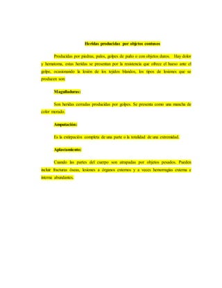 Heridas producidas por objetos contusos
Producidas por piedras, palos, golpes de puño o con objetos duros. Hay dolor
y hematoma, estas heridas se presentan por la resistencia que ofrece el hueso ante el
golpe, ocasionando la lesión de los tejidos blandos, los tipos de lesiones que se
producen son:
Magulladuras:
Son heridas cerradas producidas por golpes. Se presenta como una mancha de
color morado.
Amputación:
Es la extirpación completa de una parte o la totalidad de una extremidad.
Aplastamiento:
Cuando las partes del cuerpo son atrapadas por objetos pesados. Pueden
incluir fracturas óseas, lesiones a órganos externos y a veces hemorragias externa e
interna abundantes.
 