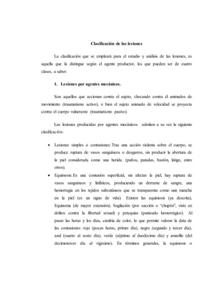 Clasificación de las lesiones
La clasificación que se empleará para el estudio y análisis de las lesiones, es
aquella que la distingue según el agente productor, los que pueden ser de cuatro
clases, a saber:
1. Lesiones por agentes mecánicos.
Son aquellos que accionan contra el sujeto, chocando contra él animados de
movimiento (traumatismo activo), o bien el sujeto animado de velocidad se proyecta
contra el cuerpo vulnerante (traumatismo pasivo).
Las lesiones producidas por agentes mecánicos admiten a su vez la siguiente
clasificación:
 Lesiones simples o contusiones: Tras una acción violenta sobre el cuerpo, se
produce ruptura de vasos sanguíneos o desgarros, sin producir la abertura de
la piel considerada como una herida. (puños, patadas, bastón, látigo, entre
otros).
 Equimosis: Es una contusión superficial, sin afectar la piel, hay ruptura de
vasos sanguíneos y linfáticos, produciendo un derrame de sangre, una
hemorragia en los tejidos subcutáneos que se transparenta como una mancha
en la piel (es un signo de vida). Existen las equimosis (ya descrita),
Equinoma (de mayor extensión), Sugilación (por succión o “chupón”, visto en
delitos contra la libertad sexual) y petequias (punteado hemorrágico). Al
pasar las horas y los días, cambia de color, lo que permite valorar la data de
las contusiones: rojo (pocas horas, primer día), negro (segundo y tercer día),
azul (cuarto al sexto día), verde (séptimo al duodécimo día) y amarillo (del
decimotercer día al vigésimo). En términos generales, la equimosis o
 