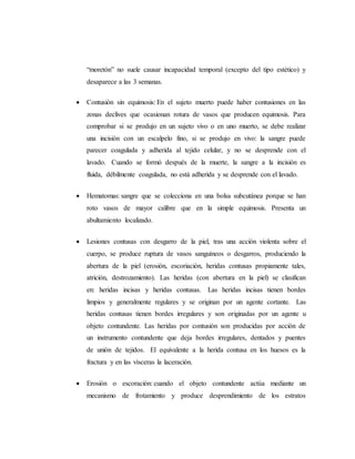 “moretón” no suele causar incapacidad temporal (excepto del tipo estético) y
desaparece a las 3 semanas.
 Contusión sin equimosis: En el sujeto muerto puede haber contusiones en las
zonas declives que ocasionan rotura de vasos que producen equimosis. Para
comprobar si se produjo en un sujeto vivo o en uno muerto, se debe realizar
una incisión con un escalpelo fino, si se produjo en vivo: la sangre puede
parecer coagulada y adherida al tejido celular, y no se desprende con el
lavado. Cuando se formó después de la muerte, la sangre a la incisión es
fluida, débilmente coagulada, no está adherida y se desprende con el lavado.
 Hematomas: sangre que se colecciona en una bolsa subcutánea porque se han
roto vasos de mayor calibre que en la simple equimosis. Presenta un
abultamiento localizado.
 Lesiones contusas con desgarro de la piel, tras una acción violenta sobre el
cuerpo, se produce ruptura de vasos sanguíneos o desgarros, produciendo la
abertura de la piel (erosión, escoriación, heridas contusas propiamente tales,
atrición, destrozamiento). Las heridas (con abertura en la piel) se clasifican
en: heridas incisas y heridas contusas. Las heridas incisas tienen bordes
limpios y generalmente regulares y se originan por un agente cortante. Las
heridas contusas tienen bordes irregulares y son originadas por un agente u
objeto contundente. Las heridas por contusión son producidas por acción de
un instrumento contundente que deja bordes irregulares, dentados y puentes
de unión de tejidos. El equivalente a la herida contusa en los huesos es la
fractura y en las vísceras la laceración.
 Erosión o escoración: cuando el objeto contundente actúa mediante un
mecanismo de frotamiento y produce desprendimiento de los estratos
 