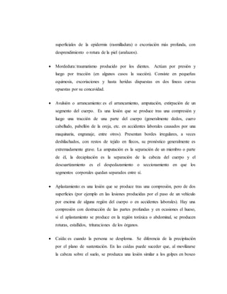 superficiales de la epidermis (rasmilladura) o excoriación más profunda, con
desprendimiento o rotura de la piel (arañazos).
 Mordedura: traumatismo producido por los dientes. Actúan por presión y
luego por tracción (en algunos casos la succión). Consiste en pequeñas
equimosis, excoriaciones y hasta heridas dispuestas en dos líneas curvas
opuestas por su concavidad.
 Avulsión o arrancamiento: es el arrancamiento, amputación, extirpación de un
segmento del cuerpo. Es una lesión que se produce tras una compresión y
luego una tracción de una parte del cuerpo (generalmente dedos, cuero
cabelludo, pabellón de la oreja, etc. en accidentes laborales causados por una
maquinaria, engranaje, entre otros). Presentan bordes irregulares, a veces
deshilachados, con restos de tejido en flecos, su pronóstico generalmente es
extremadamente grave. La amputación es la separación de un miembro o parte
de él, la decapitación es la separación de la cabeza del cuerpo y el
descuartizamiento es el despedazamiento o seccionamiento en que los
segmentos corporales quedan separados entre sí.
 Aplastamiento: es una lesión que se produce tras una compresión, pero de dos
superficies (por ejemplo en las lesiones producidas por el paso de un vehículo
por encima de alguna región del cuerpo o en accidentes laborales). Hay una
compresión con destrucción de las partes profundas y en ocasiones el hueso,
si el aplastamiento se produce en la región toráxica o abdominal, se producen
roturas, estallidos, trituraciones de los órganos.
 Caída: es cuando la persona se desploma. Se diferencia de la precipitación
por el plano de sustentación. En las caídas puede suceder que, al movilizarse
la cabeza sobre el suelo, se produzca una lesión similar a los golpes en boxeo
 