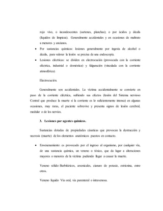 rojo vivo, o incandescentes (sartenes, planchas); o por ácidos y álcalis
(líquidos de limpieza). Generalmente accidentales y en ocasiones de maltrato
a menores y ancianos.
 Por sustancias químicas: lesiones generalmente por ingesta de alcohol o
álcalis, para valorar la lesión se precisa de una endoscopía.
 Lesiones eléctricas: se dividen en electrocución (provocada con la corriente
eléctrica, industrial o doméstica) y fulguración (vinculada con la corriente
atmosférica).
Electrocución.
Generalmente son accidentales. La víctima accidentalmente se convierte en
paso de la corriente eléctrica, sufriendo sus efectos (lesión del Sistema nervioso
Central que produce la muerte si la corriente es lo suficientemente intensa) en algunas
ocasiones, muy raras, el paciente sobrevive y presenta signos de lesión cerebral,
medular o de los nervios.
3. Lesiones por agentes químicos.
Sustancias dotadas de propiedades cáusticas que provocan la destrucción y
necrosis (muerte) de los elementos anatómicos puestos en contacto.
 Envenenamiento: es provocado por el ingreso al organismo, por cualquier vía,
de una sustancia química, un veneno o tóxico, que da lugar a alteraciones
mayores o menores de la víctima pudiendo llegar a causar la muerte.
Veneno sólido: Barbitúricos, arsenicales, cianuro de potasio, estricnina, entre
otros.
Veneno líquido Vía oral, vía parenteral o intravenosa.
 