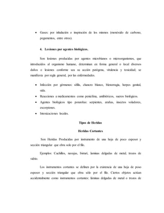 Gases: por inhalación o inspiración de los mismos (monóxido de carbono,
pegamentos, entre otros).
4. Lesiones por agentes biológicos.
Son lesiones producidas por agentes microbianos o microorganismos, que
introducidos al organismo humano, determinan en forma general o local diversos
daños o lesiones conforme sea su acción patógena, virulencia y toxicidad; se
manifiesta por regla general, por las enfermedades.
 Infección por gérmenes: sífilis, chancro blanco, blenorragia, herpes genital,
sida.
 Reacciones a medicamentos como penicilina, antibióticos, sueros biológicos.
 Agentes biológicos tipo ponzoñas: serpientes, arañas, insectos voladores,
escorpiones.
 Intoxicaciones locales.
Tipos de Heridas
Heridas Cortantes
Son Heridas Producidas por instrumento de una hoja de poco espesor y
sección triangular que obra solo por el filo.
Ejemplos: Cuchillos, navajas, bisturí, laminas delgadas de metal, trozos de
vidrio.
Los instrumentos cortantes se definen por la existencia de una hoja de poso
espesor y sección triangular que obra sólo por el filo. Ciertos objetos actúan
accidentalmente como instrumentos cortantes: láminas delgadas de metal o trozos de
 