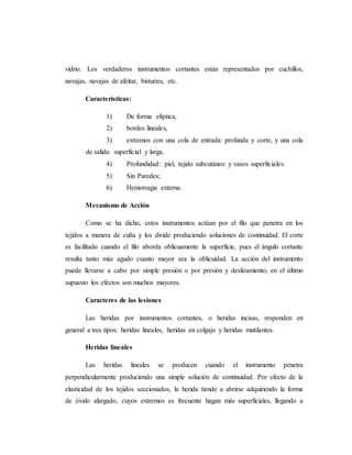 vidrio. Los verdaderos instrumentos cortantes están representados por cuchillos,
navajas, navajas de afeitar, bisturíes, etc.
Características:
1) De forma elíptica,
2) bordes lineales,
3) extremos con una cola de entrada: profunda y corte, y una cola
de salida: superficial y larga.
4) Profundidad: piel, tejido subcutáneo y vasos superficiales.
5) Sin Paredes;
6) Hemorragia externa.
Mecanismo de Acción
Como se ha dicho, estos instrumentos actúan por el filo que penetra en los
tejidos a manera de cuña y los divide produciendo soluciones de continuidad. El corte
es facilitado cuando el filo aborda oblicuamente la superficie, pues el ángulo cortante
resulta tanto más agudo cuanto mayor sea la oblicuidad. La acción del instrumento
puede llevarse a cabo por simple presión o por presión y deslizamiento; en el último
supuesto los efectos son muchos mayores.
Caracteres de las lesiones
Las heridas por instrumentos cortantes, o heridas incisas, responden en
general a tres tipos: heridas lineales, heridas en colgajo y heridas mutilantes.
Heridas lineales
Las heridas lineales se producen cuando el instrumento penetra
perpendicularmente produciendo una simple solución de continuidad. Por efecto de la
elasticidad de los tejidos seccionados, la herida tiende a abrirse adquiriendo la forma
de óvalo alargado, cuyos extremos es frecuente hagan más superficiales, llegando a
 