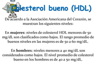 Colesterol bueno (HDL)
De acuerdo a la Asociación Americana del Corazón, se
muestran los siguientes niveles:
En mujeres: niveles de colesterol HDL menores de 50
mg/dL son clasificados como bajos. El rango promedio de
buenos niveles en las mujeres es de 50 a 60 mg/dL.
En hombres: niveles menores a 40 mg/dL son
considerados como bajos. El nivel promedio de colesterol
bueno en los hombres es de 40 a 50 mg/dL.
 