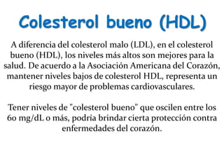 Colesterol bueno (HDL)
A diferencia del colesterol malo (LDL), en el colesterol
bueno (HDL), los niveles más altos son mejores para la
salud. De acuerdo a la Asociación Americana del Corazón,
mantener niveles bajos de colesterol HDL, representa un
riesgo mayor de problemas cardiovasculares.
Tener niveles de "colesterol bueno" que oscilen entre los
60 mg/dL o más, podría brindar cierta protección contra
enfermedades del corazón.
 