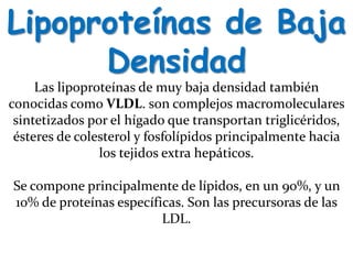 Lipoproteínas de Baja
Densidad
Las lipoproteínas de muy baja densidad también
conocidas como VLDL. son complejos macromoleculares
sintetizados por el hígado que transportan triglicéridos,
ésteres de colesterol y fosfolípidos principalmente hacia
los tejidos extra hepáticos.
Se compone principalmente de lípidos, en un 90%, y un
10% de proteínas específicas. Son las precursoras de las
LDL.
 