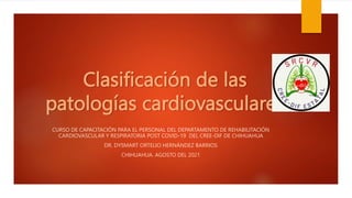 Clasificación de las
patologías cardiovasculares
CURSO DE CAPACITACIÓN PARA EL PERSONAL DEL DEPARTAMENTO DE REHABILITACIÓN
CARDIOVASCULAR Y RESPIRATORIA POST COVID-19 DEL CREE-DIF DE CHIHUAHUA
DR. DYSMART ORTELIO HERNÁNDEZ BARRIOS
CHIHUAHUA. AGOSTO DEL 2021
 