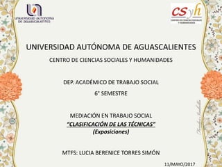 UNIVERSIDAD AUTÓNOMA DE AGUASCALIENTES
CENTRO DE CIENCIAS SOCIALES Y HUMANIDADES
DEP. ACADÉMICO DE TRABAJO SOCIAL
6° SEMESTRE
MEDIACIÓN EN TRABAJO SOCIAL
“CLASIFICACIÓN DE LAS TÉCNICAS”
(Exposiciones)
MTFS: LUCIA BERENICE TORRES SIMÓN
11/MAYO/2017
 