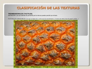 CLASIFICACIÓN DE LAS TEXTURAS TRIDIMENSIONALES (TACTILES). DEFINICIÓN: Las que además de percibirse por la vista se pueden percibir por el tacto. NATURALES ASEQUIBLES: Las que se dejan tal y como nos las encontramos. ( Corteza de árbol, hoja de papel, piedra...) 