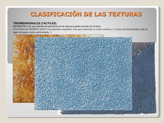 CLASIFICACIÓN DE LAS TEXTURAS TRIDIMENSIONALES (TACTILES). DEFINICIÓN: Las que además de percibirse por la vista se pueden percibir por el tacto. NATURALES MODIFICADAS: Las naturales asequibles a las que sometemos a ciertos cambios, ( Corteza de árbol pintada, hoja de papel arrugada, piedra pulimentada...) 