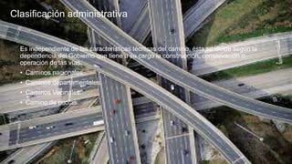 Clasificación administrativa
Es independiente de las características técnicas del camino, ésta se divide según la
dependencia del Gobierno que tiene a su cargo la construcción, conservación o
operación de las vías.
• Caminos nacionales.
• Caminos departamentales.
• Caminos Vecinales.
• Camino de cuotas.
 