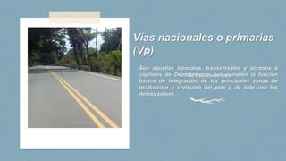 Vías Departamentales
Vías nacionales o primarias
(Vp)
Son aquellas troncales, transversales y accesos a
capitales de Departamento que cumplen la función
básica de integración de las principales zonas de
producción y consumo del país y de éste con los
demás países.
 