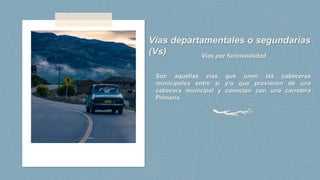 Vías departamentales o segundarias
(Vs) Vías por funcionalidad
Son aquellas vías que unen las cabeceras
municipales entre sí y/o que provienen de una
cabecera municipal y conectan con una carretera
Primaria.
 