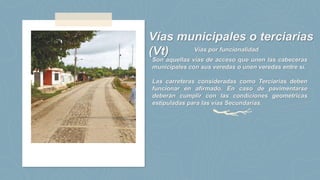 Vías municipales o terciarias
(Vt)
Son aquellas vías de acceso que unen las cabeceras
municipales con sus veredas o unen veredas entre sí.
Las carreteras consideradas como Terciarias deben
funcionar en afirmado. En caso de pavimentarse
deberán cumplir con las condiciones geométricas
estipuladas para las vías Secundarias.
Vías por funcionalidad
 