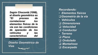 Diseño Geométrico de
Vías
Según Chocontá (1998),
el diseño geométrico es
“El proceso de
correlacionar los
elementos físicos de la
vía con las condiciones
de operación de los
vehículos y las
características del
terreno”
Recordando:
• Elementos físicos
Geometría de la vía
• Vehículos
 Dimensiones
 Velocidad
 Conductor
• Terreno
 Plano
 Ondulado
 Montañoso
 Escarpado
 