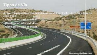 Tipos de Vía
A nivel intensional las vías la podemos encontrar clasificada en tres tipos los
cuales son:
• Clasificación trascendental.
• Clasificación administrativa.
• Clasificación técnica oficial.
 