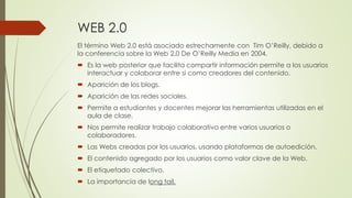 WEB 2.0
El término Web 2.0 está asociado estrechamente con Tim O’Reilly, debido a
la conferencia sobre la Web 2.0 De O’Reilly Media en 2004.
 Es la web posterior que facilita compartir información permite a los usuarios
interactuar y colaborar entre si como creadores del contenido.
 Aparición de los blogs.
 Aparición de las redes sociales.
 Permite a estudiantes y docentes mejorar las herramientas utilizadas en el
aula de clase.
 Nos permite realizar trabajo colaborativo entre varios usuarios o
colaboradores.
 Las Webs creadas por los usuarios, usando plataformas de autoedición.
 El contenido agregado por los usuarios como valor clave de la Web.
 El etiquetado colectivo.
 La importancia de long tail.
 