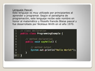 Lenguaje Pascal:
Este lenguaje es muy utilizado por principiantes al
aprender a programar. Según el paradigma de
programación, este lenguaje recibe este nombre en
honor al matemático y filosofo francés Blaise pascal y
fue desarrollado por Nicklaus Wirth en el año 1970.
 