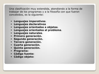 Una clasificación muy extendida, atendiendo a la forma de
trabajar de los programas y a la filosofía con que fueron
concebidos, es la siguiente:
 Lenguajes imperativos.
 Lenguajes declarativos
 Lenguajes orientados a objetos.
 Lenguajes orientados al problema.
 Lenguajes naturales.
 Primera generación.
 Segunda generación.
 Tercera generación.
 Cuarta generación.
 Quinta generación.
 Programa:
 Código fuente:
 Código objeto:
 