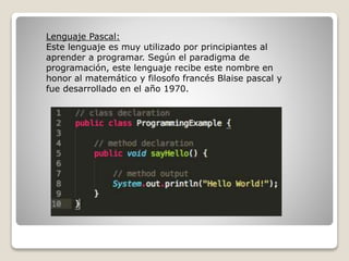 Lenguaje Pascal:
Este lenguaje es muy utilizado por principiantes al
aprender a programar. Según el paradigma de
programación, este lenguaje recibe este nombre en
honor al matemático y filosofo francés Blaise pascal y
fue desarrollado en el año 1970.
 