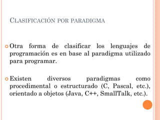 CLASIFICACIÓN POR PARADIGMA


 Otra forma de clasificar los lenguajes de
 programación es en base al paradigma utilizado
 para programar.

 Existen     diversos      paradigmas       como
 procedimental o estructurado (C, Pascal, etc.),
 orientado a objetos (Java, C++, SmallTalk, etc.).
 