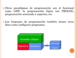    Otros paradigmas de programación son el funcional
    como LISP, la programación lógica con PROLOG,
    programación orientada a aspectos, etc.

   Los lenguajes de programación también tienen otros
    fines como configurar programas.
 