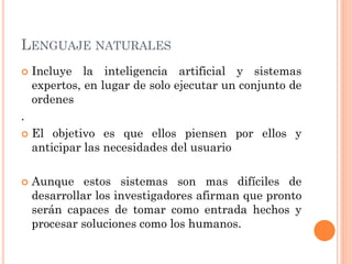 LENGUAJE NATURALES
   Incluye la inteligencia artificial y sistemas
    expertos, en lugar de solo ejecutar un conjunto de
    ordenes
.
   El objetivo es que ellos piensen por ellos y
    anticipar las necesidades del usuario

   Aunque estos sistemas son mas difíciles de
    desarrollar los investigadores afirman que pronto
    serán capaces de tomar como entrada hechos y
    procesar soluciones como los humanos.
 