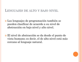 LENGUAJES DE ALTO Y BAJO NIVEL

   Los lenguajes de programación también se
    pueden clasificar de acuerdo a su nivel de
    abstracción en bajo nivel y alto nivel.

   El nivel de abstracción se da desde el punto de
    vista humano; es decir, el de alto nivel está más
    cercano al lenguaje natural.
 