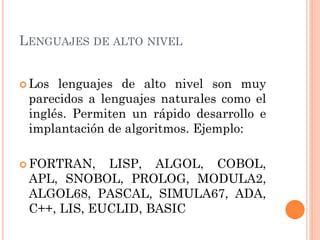 LENGUAJES DE ALTO NIVEL


 Los lenguajes de alto nivel son muy
 parecidos a lenguajes naturales como el
 inglés. Permiten un rápido desarrollo e
 implantación de algoritmos. Ejemplo:

 FORTRAN,   LISP, ALGOL, COBOL,
 APL, SNOBOL, PROLOG, MODULA2,
 ALGOL68, PASCAL, SIMULA67, ADA,
 C++, LIS, EUCLID, BASIC
 