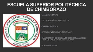 ESCUELA SUPERIOR POLITÉCNICA 
DE CHIMBORAZO 
FACULTAD CIENCIAS 
ESCUELA DE FÍSICA MATEMÁTICA 
CARRERA BIOFÍSICA 
HERRAMIENTAS COMPUTACIONALES 
CLASIFICACIÓN DE LENGUAJES DE PROGRAMACIÓN Y 
TIPOS DE DATOS EN PROGRAMACION C 
POR: Gilson Pucha 
 