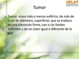 Tumor
• Tumor: masa más o menos esférica, de más de
2 cm de diámetro, superficial, que se traduce
en una elevación firme, con o sin límites
definidos y de un color igual o diferente de la
piel
 
