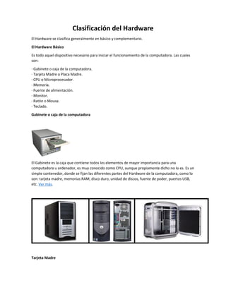 Clasificación del Hardware
El Hardware se clasifica generalmente en básico y complementario.
El Hardware Básico
Es todo aquel dispositivo necesario para iniciar el funcionamiento de la computadora. Las cuales
son:
· Gabinete o caja de la computadora.
· Tarjeta Madre o Placa Madre.
· CPU o Microprocesador.
· Memoria.
· Fuente de alimentación.
· Monitor.
· Ratón o Mouse.
· Teclado.
Gabinete o caja de la computadora
El Gabinete es la caja que contiene todos los elementos de mayor importancia para una
computadora u ordenador, es muy conocido como CPU, aunque propiamente dicho no lo es. Es un
simple contenedor, donde se fijan las diferentes partes del Hardware de la computadora, como lo
son: tarjeta madre, memorias RAM, disco duro, unidad de discos, fuente de poder, puertos USB,
etc. Ver más.
Tarjeta Madre
 