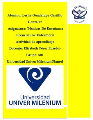 Alumno: Leslie Guadalupe Castillo
González
Asignatura: Técnicas De Enseñanza
Licenciatura: Enfermería
Actividad de aprendizaje
Docente: Elizabeth Pérez Eusebio
Grupo: 501
Universidad Univer Milenium Plantel
Ixtapaluca
 