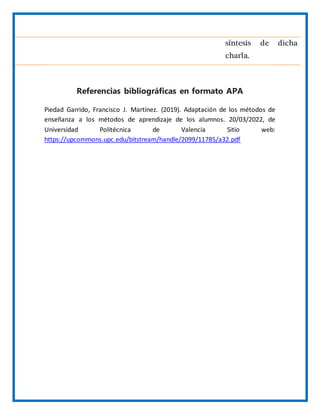síntesis de dicha
charla.
Referencias bibliográficas en formato APA
Piedad Garrido, Francisco J. Martínez. (2019). Adaptación de los métodos de
enseñanza a los métodos de aprendizaje de los alumnos. 20/03/2022, de
Universidad Politécnica de Valencia Sitio web:
https://upcommons.upc.edu/bitstream/handle/2099/11785/a32.pdf
 