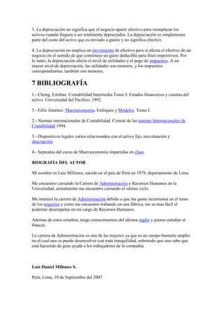 3. La depreciación no significa que el negocio aparte efectivo para reemplazar los
activos cuando lleguen a ser totalmente depreciados. La depreciación es simplemente
parte del costo del activo que es enviado a gastos y no significa efectivo.

4. La depreciación no implica un movimiento de efectivo pero sí afecta el efectivo de un
negocio en el sentido de que constituye un gasto deducible para fines impositivos. Por
lo tanto, la depreciación afecta el nivel de utilidades y el pago de impuestos. A un
mayor nivel de depreciación, las utilidades son menores, y los impuestos
correspondientes, también son menores.

7 BIBLIOGRAFÍA
1.- Chong, Esteban. Contabilidad Intermedia Tomo I: Estados financieros y cuentas del
activo. Universidad del Pacífico, 1992.

5.- Félix Jiménez. Macroeconomía, Enfoques y Modelos. Tomo I.

2.- Normas internacionales de Contabilidad. Comité de las normas Internacionales de
Contabilidad 1994.

3.- Dispositivos legales varios relacionados con el activo fijo, reevaluación y
descripción.

4.- Separatas del curso de Macroeconomía impartidas en clase.

BIOGRAFÍA DEL AUTOR

Mi nombre es Luís Millones, nacido en el país de Perú en 1978, departamento de Lima.

Me encuentro cursando la Carrera de Administración y Recursos Humanos en la
Universidad, actualmente me encuentro cursando el sétimo ciclo.

Me interesó la carrera de Administración debido a que me gusta incursionar en el tema
de los negocios y como me encuentro trabando en una fábrica, me es mas fácil el
poderme desempeñar en mi cargo de Recursos Humanos.

Además de estos estudios, tengo conocimientos del idioma inglés y pienso estudiar el
francés.

La carrera de Administración es una de las mejores ya que es un campo bastante amplio
en el cual uno se puede desenvolver con toda tranquilidad, sobretodo que uno sabe que
está haciendo de gran ayuda a los trabajadores de la compañía.



Luis Daniel Millones S.

Perú, Lima, 10 de Septiembre del 2007
 