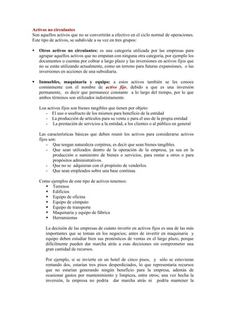 Activos no circulantes
Son aquellos activos que no se convertirán a efectivo en el ciclo normal de operaciones.
Este tipo de activos, se subdivide a su vez en tres grupos:

   Otros activos no circulantes: es una categoría utilizada por las empresas para
    agrupar aquellos activos que no empatan con ninguna otra categoría, por ejemplo los
    documentos o cuentas por cobrar a largo plazo y las inversiones en activos fijos que
    no se están utilizando actualmente, como un terreno para futuras expansiones, o las
    inversiones en acciones de una subsidiaria.

   Inmuebles, maquinaria y equipo: a estos activos también se les conoce
    comúnmente con el nombre de activo fijo, debido a que es una inversión
    permanente, es decir que permanece constante a lo largo del tiempo, por lo que
    ambos términos son utilizados indistintamente.

    Loa activos fijos son bienes tangibles que tienen por objeto:
       - El uso o usufructo de los mismos para beneficio de la entidad
       - La producción de artículos para su venta o para el uso de la propia entidad
       - La prestación de servicios a la entidad, a los clientes o al público en general

    Las características básicas que deben reunir los activos para considerarse activos
    fijos son:
        - Que tengan naturaleza corpórea, es decir que sean bienes tangibles.
        - Que sean utilizados dentro de la operación de la empresa, ya sea en la
            producción o suministro de bienes o servicios, para rentar a otros o para
            propósitos administrativos.
        - Que no se adquieran con el propósito de venderlos.
        - Que sean empleados sobre una base continua.

    Como ejemplos de este tipo de activos tenemos:
       Terrenos
       Edificios
       Equipo de oficina
       Equipo de cómputo
       Equipo de transporte
       Maquinaria y equipo de fábrica
       Herramientas

       La decisión de las empresas de cuánto invertir en activos fijos es una de las más
       importantes que se toman en los negocios; antes de invertir en maquinaria y
       equipo deben estudiar bien sus pronósticos de ventas en el largo plazo, porque
       difícilmente pueden dar marcha atrás a esas decisiones sin comprometer una
       gran cantidad de recursos.

       Por ejemplo, si se invierte en un hotel de cinco pisos, y sólo se estuvieran
       rentando dos, estarían tres pisos desperdiciados, lo que representaría recursos
       que no estarían generando ningún beneficio para la empresa, además de
       ocasionar gastos por mantenimiento y limpieza, entre otros; una vez hecha la
       inversión, la empresa no podría dar marcha atrás ni podría mantener la
 