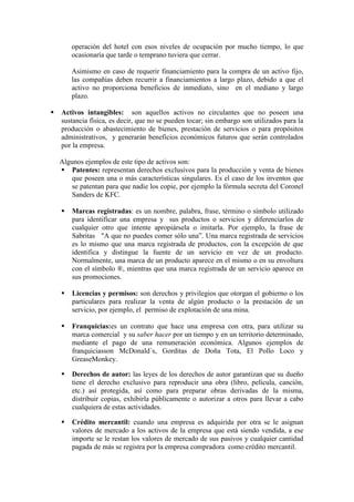 operación del hotel con esos niveles de ocupación por mucho tiempo, lo que
        ocasionaría que tarde o temprano tuviera que cerrar.

        Asimismo en caso de requerir financiamiento para la compra de un activo fijo,
        las compañías deben recurrir a financiamientos a largo plazo, debido a que el
        activo no proporciona beneficios de inmediato, sino en el mediano y largo
        plazo.

   Activos intangibles: son aquellos activos no circulantes que no poseen una
    sustancia física, es decir, que no se pueden tocar; sin embargo son utilizados para la
    producción o abastecimiento de bienes, prestación de servicios o para propósitos
    administrativos, y generarán beneficios económicos futuros que serán controlados
    por la empresa.

    Algunos ejemplos de este tipo de activos son:
     Patentes: representan derechos exclusivos para la producción y venta de bienes
        que poseen una o más características singulares. Es el caso de los inventos que
        se patentan para que nadie los copie, por ejemplo la fórmula secreta del Coronel
        Sanders de KFC.

       Marcas registradas: es un nombre, palabra, frase, término o símbolo utilizado
        para identificar una empresa y sus productos o servicios y diferenciarlos de
        cualquier otro que intente apropiársela o imitarla. Por ejemplo, la frase de
        Sabritas "A que no puedes comer sólo una”. Una marca registrada de servicios
        es lo mismo que una marca registrada de productos, con la excepción de que
        identifica y distingue la fuente de un servicio en vez de un producto.
        Normalmente, una marca de un producto aparece en el mismo o en su envoltura
        con el símbolo ®, mientras que una marca registrada de un servicio aparece en
        sus promociones.

       Licencias y permisos: son derechos y privilegios que otorgan el gobierno o los
        particulares para realizar la venta de algún producto o la prestación de un
        servicio, por ejemplo, el permiso de explotación de una mina.

       Franquicias:es un contrato que hace una empresa con otra, para utilizar su
        marca comercial y su saber hacer por un tiempo y en un territorio determinado,
        mediante el pago de una remuneración económica. Algunos ejemplos de
        franquiciasson McDonald´s, Gorditas de Doña Tota, El Pollo Loco y
        GreaseMonkey.

       Derechos de autor: las leyes de los derechos de autor garantizan que su dueño
        tiene el derecho exclusivo para reproducir una obra (libro, película, canción,
        etc.) así protegida, así como para preparar obras derivadas de la misma,
        distribuir copias, exhibirla públicamente o autorizar a otros para llevar a cabo
        cualquiera de estas actividades.

       Crédito mercantil: cuando una empresa es adquirida por otra se le asignan
        valores de mercado a los activos de la empresa que está siendo vendida, a ese
        importe se le restan los valores de mercado de sus pasivos y cualquier cantidad
        pagada de más se registra por la empresa compradora como crédito mercantil.
 