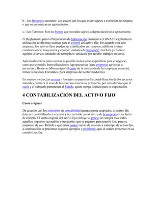 b.- Los Recursos naturales: Los cuales son los que están sujetos a extinción del recurso
o que se encuentran en agotamiento.

c.- Los Terrenos: Son los bienes que no están sujetos a depreciación ni a agotamiento.

El Reglamento para la Preparación de Información Financiera (CONASEV) plantea la
utilización de diversas cuentas para el control del activo fijo. De acuerdo con este
esquema, los activos fijos pueden ser clasificados en: terrenos; edificios y otras
construcciones; maquinaria y equipo; unidades de transporte; muebles y enseres;
equipos diversos; unidades de reemplazo; unidades por recibir; trabajos en curso.

Adicionalmente a estas cuentas es posible incluir otras específicas para el negocio,
como por ejemplo, Inmovilizaciones Agropecuarias (para empresas agrícolas o
pecuarias), Reservas Mineras (por el costo de la concesión de las empresas mineras),
Inmovilizaciones Forestales (para empresas del sector maderero).

En nuestro medio, las normas tributarias no permiten la contabilización de los recursos
naturales como es el caso de las reservas mineras o petroleras, por considerarse que el
suelo y el subsuelo pertenecen al Estado, quien otorga licencia para su explotación.

4 CONTABILIZACIÓN DEL ACTIVO FIJO
Costo original

De acuerdo con los principios de contabilidad generalmente aceptados, el activo fijo
debe ser contabilizado a su costo y ser incluido como activo de la empresa en su fecha
de compra. El costo original del activo fijo incluye su precio de compra más todos
aquellos importes razonables y necesarios que se pagaron para tenerlo listo para su
propósito de uso. Debido a que estos costos varían de acuerdo a cada tipo de activo fijo,
a continuación se presentan algunos ejemplos y problemas que se suelen presentar en su
contabilización:
 