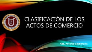 CLASIFICACIÓN DE LOS
ACTOS DE COMERCIO
Abg. Antonio Colmenares
 